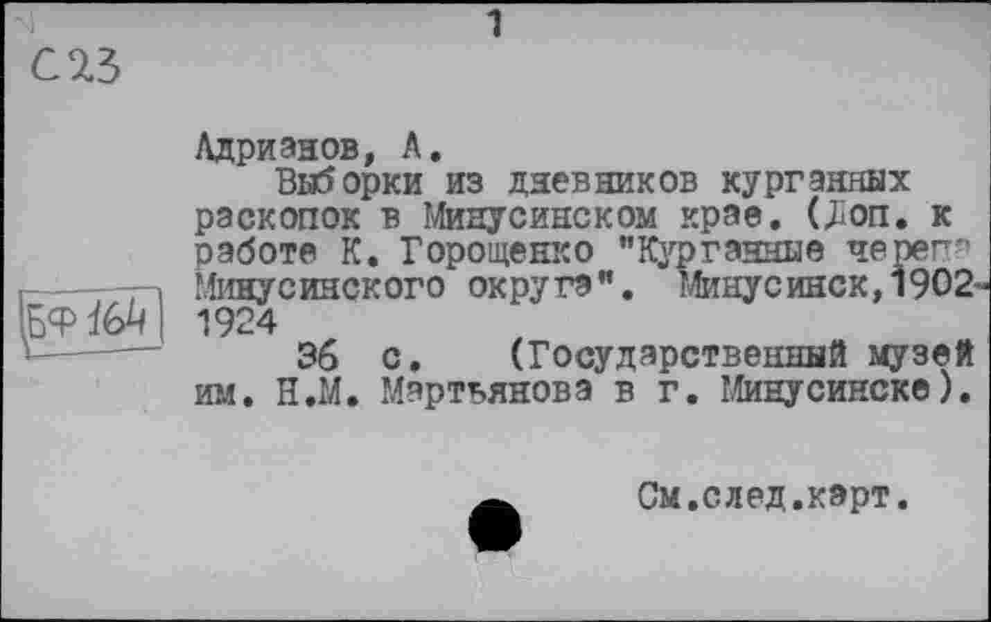 ﻿С 23
^ФЇ6^|
Адрианов, А.
Выборки из дневников курганных раскопок в Минусинском крае. (Jion. к работе К. Горощенко "Курганные череп-Минусинского округа". Минусинск, 1902-1924
36 с. (Государственный музей им. Н.М. Мартьянова в г. Минусинске).
См.след.карт.